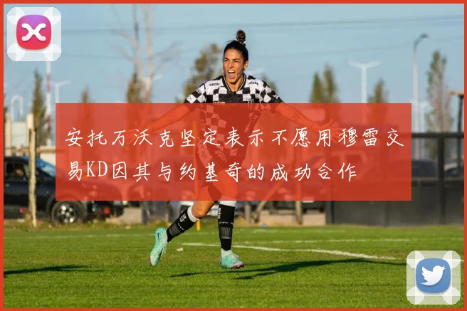 安托万沃克坚定表示不愿用穆雷交易KD因其与约基奇的成功合作