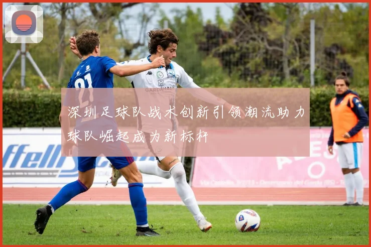 深圳足球队战术创新引领潮流助力球队崛起成为新标杆