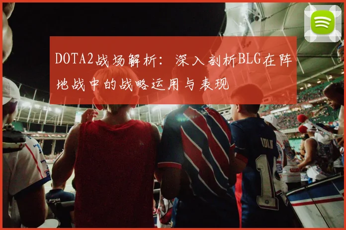 DOTA2战场解析：深入剖析BLG在阵地战中的战略运用与表现
