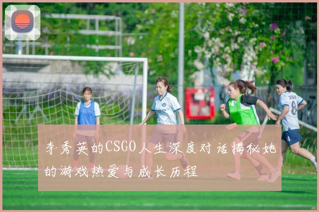 李秀英的CSGO人生深度对话揭秘她的游戏热爱与成长历程