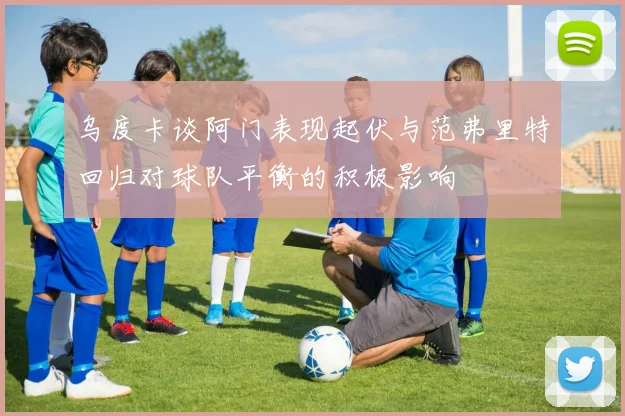 乌度卡谈阿门表现起伏与范弗里特回归对球队平衡的积极影响