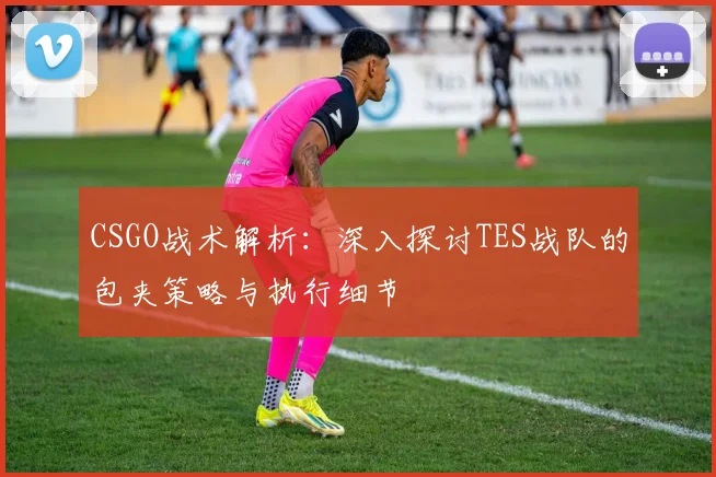 CSGO战术解析：深入探讨TES战队的包夹策略与执行细节