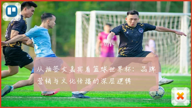 从抽签女嘉宾看篮球世界杯：品牌营销与文化传播的深层逻辑