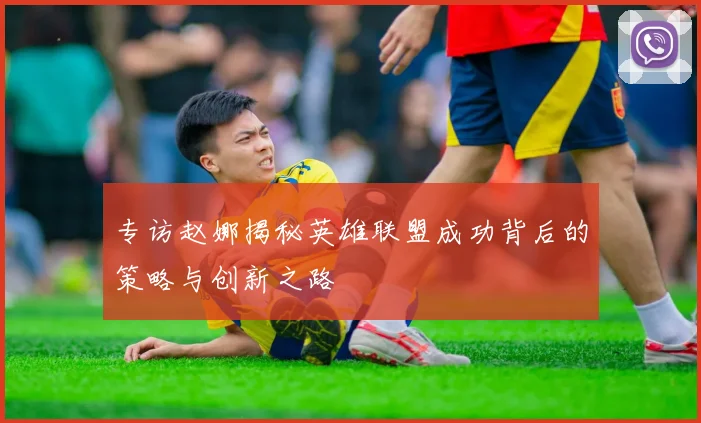专访赵娜揭秘英雄联盟成功背后的策略与创新之路