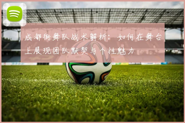 成都街舞队战术解析：如何在舞台上展现团队默契与个性魅力